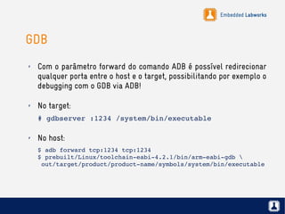 Embedded Labworks
GDB
✗ Com o parâmetro forward do comando ADB é possível redirecionar
qualquer porta entre o host e o target, possibilitando por exemplo o
debugging com o GDB via ADB!
✗ No target:
# gdbserver :1234 /system/bin/executable
✗ No host:
$ adb forward tcp:1234 tcp:1234
$ prebuilt/Linux/toolchain­eabi­4.2.1/bin/arm­eabi­gdb 
 out/target/product/product­name/symbols/system/bin/executable
 