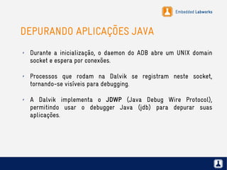Embedded Labworks
DEPURANDO APLICAÇÕES JAVA
✗ Durante a inicialização, o daemon do ADB abre um UNIX domain
socket e espera por conexões.
✗ Processos que rodam na Dalvik se registram neste socket,
tornando-se visíveis para debugging.
✗ A Dalvik implementa o JDWP (Java Debug Wire Protocol),
permitindo usar o debugger Java (jdb) para depurar suas
aplicações.
 