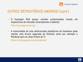 Embedded Labworks
OUTROS REPOSITÓRIOS ANDROID (cont.)
✗ O Cyanogen Mod possui versões customizadas focada em
dispositivos de mercado (smartphones e tablets):
http://cyanogenmod.org/
✗ A comunidade de uma determinada plataforma de hardware pode
manter uma árvore separada do Android, como por exemplo o
Rowboat para os chips Sitara da TI:
https://code.google.com/p/rowboat/
 