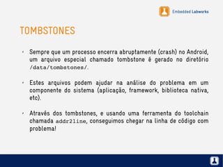 Embedded Labworks
TOMBSTONES
✗ Sempre que um processo encerra abruptamente (crash) no Android,
um arquivo especial chamado tombstone é gerado no diretório
/data/tombstones/.
✗ Estes arquivos podem ajudar na análise do problema em um
componente do sistema (aplicação, framework, biblioteca nativa,
etc).
✗ Através dos tombstones, e usando uma ferramenta do toolchain
chamada addr2line, conseguimos chegar na linha de código com
problema!
 