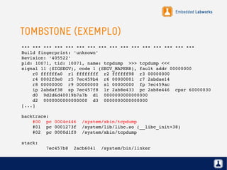 Embedded Labworks
TOMBSTONE (EXEMPLO)
*** *** *** *** *** *** *** *** *** *** *** *** *** *** *** ***
Build fingerprint: 'unknown'
Revision: '405522'
pid: 10071, tid: 10071, name: tcpdump  >>> tcpdump <<<
signal 11 (SIGSEGV), code 1 (SEGV_MAPERR), fault addr 00000000
    r0 ffffffa0  r1 ffffffff  r2 ffffff98  r3 00000000
    r4 0002f0e0  r5 7ec459b4  r6 00000001  r7 2abdae14
    r8 00000000  r9 00000000  sl 00000000  fp 7ec459ac
    ip 2abdaf38  sp 7ec457f8  lr 2ab8e433  pc 2ab8e446  cpsr 60000030
    d0  9d2d6d40019b7a7b  d1  0000000000000000
    d2  0000000000000000  d3  0000000000000000
[...]
backtrace:                                            
    #00  pc 0004c446  /system/xbin/tcpdump            
    #01  pc 0001273f  /system/lib/libc.so (__libc_init+38)
    #02  pc 0000d1f0  /system/xbin/tcpdump                           
                                              
stack:                                        
         7ec457b8  2acb6041  /system/bin/linker
 