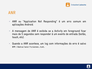 Embedded Labworks
ANR
✗ ANR ou "Application Not Responding" é um erro comum em
aplicações Android.
✗ A mensagem de ANR é exibida se a Activity em foreground ficar
mais de 5 segundos sem responder à um evento de entrada (botão,
touch, etc).
✗ Quando a ANR acontece, um log com informações do erro é salvo
em /data/anr/traces.txt.
 