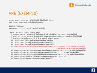 Embedded Labworks
ANR (EXEMPLO)
­­­­­ pid 11663 at 1970­01­02 00:53:03 ­­­­­
Cmd line: com.android.development
DALVIK THREADS:
(mutexes: tll=0 tsl=0 tscl=0 ghl=0)
"main" prio=5 tid=1 TIMED_WAIT
  | group="main" sCount=1 dsCount=0 obj=0x2b6d19a0 self=0x4c8a2010
  | sysTid=11663 nice=0 sched=0/0 cgrp=[no­cpu­subsys] handle=716739548
  | state=S schedstat=( 0 0 0 ) utm=9 stm=1 core=1
  at java.lang.VMThread.sleep(Native Method)
  at java.lang.Thread.sleep(Thread.java:1031)
  at java.lang.Thread.sleep(Thread.java:1013)
  at com.android.development.BadBehaviorActivity$BadService.onStartCommand     
                                              (BadBehaviorActivity.java:66)
  at android.app.ActivityThread.handleServiceArgs(ActivityThread.java:2656)
  at android.app.ActivityThread.access$1900(ActivityThread.java:141)
  at android.app.ActivityThread$H.handleMessage(ActivityThread.java:1331)
  at android.os.Handler.dispatchMessage(Handler.java:99)
  at android.os.Looper.loop(Looper.java:137)
 