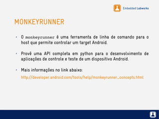Embedded Labworks
MONKEYRUNNER
✗ O monkeyrunner é uma ferramenta de linha de comando para o
host que permite controlar um target Android.
✗ Provê uma API completa em python para o desenvolvimento de
aplicações de controle e teste de um dispositivo Android.
✗ Mais informações no link abaixo:
http://developer.android.com/tools/help/monkeyrunner_concepts.html
 