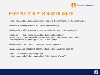 Embedded Labworks
EXEMPLO SCRIPT MONKEYRUNNER
from com.android.monkeyrunner import MonkeyRunner, MonkeyDevice
device = MonkeyRunner.waitForConnection()
device.installPackage('myproject/bin/MyApplication.apk')
package = 'com.example.android.myapplication'
activity = 'com.example.android.myapplication.MainActivity'
runComponent = package + '/' + activity
device.startActivity(component=runComponent)
device.press('KEYCODE_MENU', MonkeyDevice.DOWN_AND_UP)
result = device.takeSnapshot()
result.writeToFile('myproject/shot1.png','png')
 