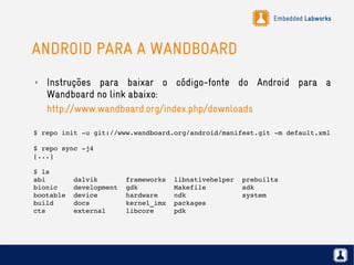 Embedded Labworks
ANDROID PARA A WANDBOARD
$ repo init ­u git://www.wandboard.org/android/manifest.git ­m default.xml 
$ repo sync ­j4
[...]
$ ls
abi       dalvik       frameworks  libnativehelper  prebuilts
bionic    development  gdk         Makefile         sdk
bootable  device       hardware    ndk              system
build     docs         kernel_imx  packages
cts       external     libcore     pdk
✗ Instruções para baixar o código-fonte do Android para a
Wandboard no link abaixo:
http://www.wandboard.org/index.php/downloads
 