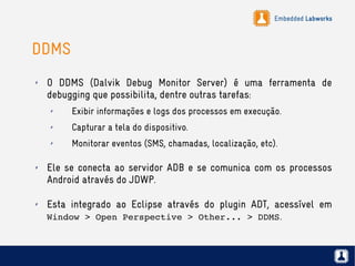 Embedded Labworks
DDMS
✗ O DDMS (Dalvik Debug Monitor Server) é uma ferramenta de
debugging que possibilita, dentre outras tarefas:
✗ Exibir informações e logs dos processos em execução.
✗ Capturar a tela do dispositivo.
✗ Monitorar eventos (SMS, chamadas, localização, etc).
✗ Ele se conecta ao servidor ADB e se comunica com os processos
Android através do JDWP.
✗ Esta integrado ao Eclipse através do plugin ADT, acessível em
Window > Open Perspective > Other... > DDMS.
 
