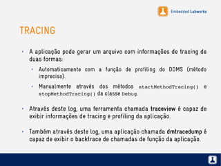 Embedded Labworks
TRACING
✗ A aplicação pode gerar um arquivo com informações de tracing de
duas formas:
✗ Automaticamente com a função de profiling do DDMS (método
impreciso).
✗ Manualmente através dos métodos startMethodTracing() e
stopMethodTracing() da classe Debug.
✗ Através deste log, uma ferramenta chamada traceview é capaz de
exibir informações de tracing e profiling da aplicação.
✗ Também através deste log, uma aplicação chamada dmtracedump é
capaz de exibir o backtrace de chamadas de função da aplicação.
 