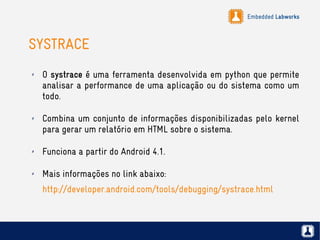 Embedded Labworks
SYSTRACE
✗ O systrace é uma ferramenta desenvolvida em python que permite
analisar a performance de uma aplicação ou do sistema como um
todo.
✗ Combina um conjunto de informações disponibilizadas pelo kernel
para gerar um relatório em HTML sobre o sistema.
✗ Funciona a partir do Android 4.1.
✗ Mais informações no link abaixo:
http://developer.android.com/tools/debugging/systrace.html
 