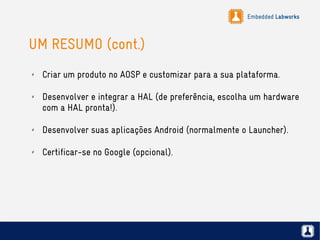 Embedded Labworks
UM RESUMO (cont.)
✗ Criar um produto no AOSP e customizar para a sua plataforma.
✗ Desenvolver e integrar a HAL (de preferência, escolha um hardware
com a HAL pronta!).
✗ Desenvolver suas aplicações Android (normalmente o Launcher).
✗ Certificar-se no Google (opcional).
 