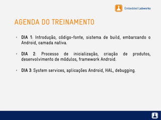Embedded Labworks
AGENDA DO TREINAMENTO
✗ DIA 1: Introdução, código-fonte, sistema de build, embarcando o
Android, camada nativa.
✗ DIA 2: Processo de inicialização, criação de produtos,
desenvolvimento de módulos, framework Android.
✗ DIA 3: System services, aplicações Android, HAL, debugging.
 