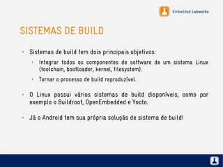 Embedded Labworks
SISTEMAS DE BUILD
✗ Sistemas de build tem dois principais objetivos:
✗ Integrar todos os componentes de software de um sistema Linux
(toolchain, bootloader, kernel, filesystem).
✗ Tornar o processo de build reproduzível.
✗ O Linux possui vários sistemas de build disponíveis, como por
exemplo o Buildroot, OpenEmbedded e Yocto.
✗ Já o Android tem sua própria solução de sistema de build!
 