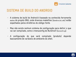 Embedded Labworks
SISTEMA DE BUILD DO ANDROID
✗ A sistema de build do Android é baseado na conhecida ferramenta
make do projeto GNU, onde diversos makefiles (Android.mk) estão
espalhados pelos diretórios do código-fonte.
✗ Mas não existe nenhum sistema de configuração para definir o que
vai ser compilado, como o menuconfig do Buildroot (kconfig).
✗ A configuração do que será compilado (produto) depende
basicamente de variáveis de ambiente do shell.
 