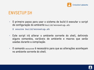 Embedded Labworks
ENVSETUP.SH
✗ O primeiro passo para usar o sistema de build é executar o script
de configuração do ambiente build/envsetup.sh:
$ source build/envsetup.sh
✗ Este script irá alterar o ambiente corrente do shell, definindo
alguns comandos, variáveis de ambiente e macros que serão
usadas durante a compilação.
✗ O comando source é necessário para que as alterações aconteçam
no ambiente corrente do shell.
 