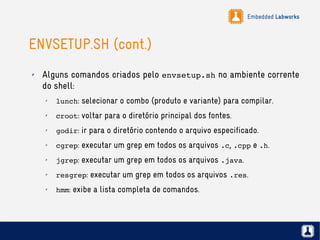 Embedded Labworks
ENVSETUP.SH (cont.)
✗ Alguns comandos criados pelo envsetup.sh no ambiente corrente
do shell:
✗
lunch: selecionar o combo (produto e variante) para compilar.
✗
croot: voltar para o diretório principal dos fontes.
✗
godir: ir para o diretório contendo o arquivo especificado.
✗
cgrep: executar um grep em todos os arquivos .c, .cpp e .h.
✗
jgrep: executar um grep em todos os arquivos .java.
✗
resgrep: executar um grep em todos os arquivos .res.
✗
hmm: exibe a lista completa de comandos.
 