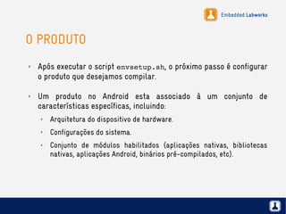 Embedded Labworks
O PRODUTO
✗ Após executar o script envsetup.sh, o próximo passo é configurar
o produto que desejamos compilar.
✗ Um produto no Android esta associado à um conjunto de
características específicas, incluindo:
✗ Arquitetura do dispositivo de hardware.
✗ Configurações do sistema.
✗ Conjunto de módulos habilitados (aplicações nativas, bibliotecas
nativas, aplicações Android, binários pré-compilados, etc).
 