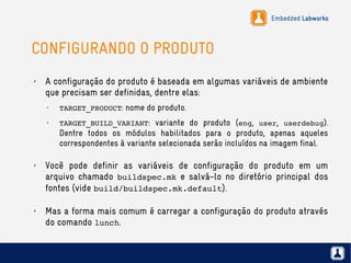 Embedded Labworks
CONFIGURANDO O PRODUTO
✗ A configuração do produto é baseada em algumas variáveis de ambiente
que precisam ser definidas, dentre elas:
✗
TARGET_PRODUCT: nome do produto.
✗
TARGET_BUILD_VARIANT: variante do produto (eng, user, userdebug).
Dentre todos os módulos habilitados para o produto, apenas aqueles
correspondentes à variante selecionada serão incluídos na imagem final.
✗ Você pode definir as variáveis de configuração do produto em um
arquivo chamado buildspec.mk e salvá-lo no diretório principal dos
fontes (vide build/buildspec.mk.default).
✗ Mas a forma mais comum é carregar a configuração do produto através
do comando lunch.
 