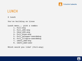 Embedded Labworks
LUNCH
$ lunch
You're building on Linux
Lunch menu... pick a combo:
     1. full­eng
     2. full_x86­eng
     3. vbox_x86­eng
     4. full_mips­eng
     5. full_grouper­userdebug
     6. full_tilapia­userdebug
     7. imx53_smd­eng
     8. imx53_smd­user
Which would you like? [full­eng]
 