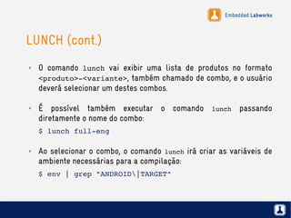 Embedded Labworks
LUNCH (cont.)
✗ O comando lunch vai exibir uma lista de produtos no formato
<produto>­<variante>, também chamado de combo, e o usuário
deverá selecionar um destes combos.
✗ É possível também executar o comando lunch passando
diretamente o nome do combo:
$ lunch full­eng
✗ Ao selecionar o combo, o comando lunch irá criar as variáveis de
ambiente necessárias para a compilação:
$ env | grep "ANDROID|TARGET"
 