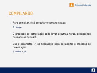 Embedded Labworks
COMPILANDO
✗ Para compilar, é só executar o comando make:
$ make
✗ O processo de compilação pode levar algumas horas, dependendo
da máquina de build.
✗ Use o parâmetro ­j se necessário para paralelizar o processo de
compilação.
$ make ­j4
 