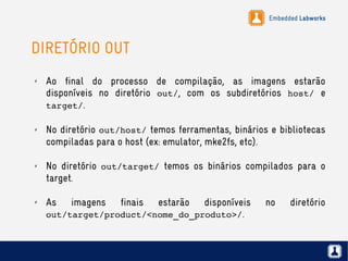 Embedded Labworks
DIRETÓRIO OUT
✗ Ao final do processo de compilação, as imagens estarão
disponíveis no diretório out/, com os subdiretórios host/ e
target/.
✗ No diretório out/host/ temos ferramentas, binários e bibliotecas
compiladas para o host (ex: emulator, mke2fs, etc).
✗ No diretório out/target/ temos os binários compilados para o
target.
✗ As imagens finais estarão disponíveis no diretório
out/target/product/<nome_do_produto>/.
 