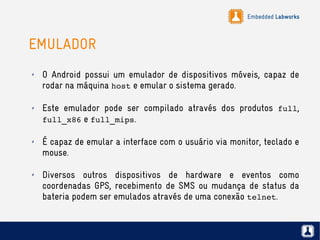 Embedded Labworks
EMULADOR
✗ O Android possui um emulador de dispositivos móveis, capaz de
rodar na máquina host e emular o sistema gerado.
✗ Este emulador pode ser compilado através dos produtos full,
full_x86 e full_mips.
✗ É capaz de emular a interface com o usuário via monitor, teclado e
mouse.
✗ Diversos outros dispositivos de hardware e eventos como
coordenadas GPS, recebimento de SMS ou mudança de status da
bateria podem ser emulados através de uma conexão telnet.
 