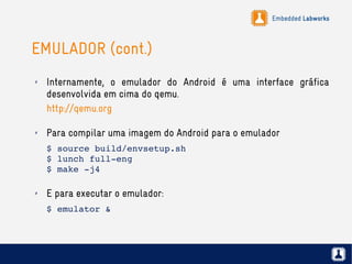 Embedded Labworks
EMULADOR (cont.)
✗ Internamente, o emulador do Android é uma interface gráfica
desenvolvida em cima do qemu.
http://qemu.org
✗ Para compilar uma imagem do Android para o emulador
$ source build/envsetup.sh
$ lunch full­eng
$ make ­j4
✗ E para executar o emulador:
$ emulator &
 