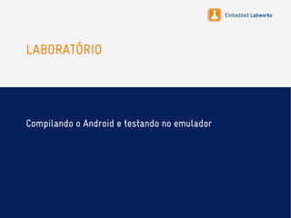Embedded Labworks
LABORATÓRIO
Compilando o Android e testando no emulador
 