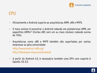 Embedded Labworks
CPU
✗ Oficialmente o Android suporta as arquiteturas ARM, x86 e MIPS.
✗ O mais comum é encontrar o Android rodando em plataformas ARM, em
específico ARMv7 (Cortex-A8) com um ou mais núcleos rodando acima
de 1GHz.
✗ Arquiteturas como x86 e MIPS também são suportadas por outras
empresas ou pela comunidade:
http://www.android-x86.org/
http://developer.mips.com/android/
✗ A partir do Android 4.0, é necessário também uma GPU com suporte à
OpenGL ES 2.0.
 