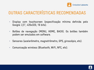 Embedded Labworks
OUTRAS CARACTERÍSTICAS RECOMENDADAS
✗ Display com touchscreen (especificação mínima definida pelo
Google: 2,5", 426x320, 16 bits).
✗ Botões de navegação (MENU, HOME, BACK). Os botões também
podem ser emulados em software.
✗ Sensores (acelerômetro, magnetrômetro, GPS, giroscópio, etc).
✗ Comunicação wireless (Bluetooth, WiFi, NFC, etc).
 