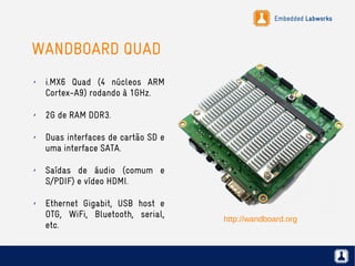 Embedded Labworks
WANDBOARD QUAD
✗ i.MX6 Quad (4 núcleos ARM
Cortex-A9) rodando à 1GHz.
✗ 2G de RAM DDR3.
✗ Duas interfaces de cartão SD e
uma interface SATA.
✗ Saídas de áudio (comum e
S/PDIF) e vídeo HDMI.
✗ Ethernet Gigabit, USB host e
OTG, WiFi, Bluetooth, serial,
etc.
http://wandboard.org
 