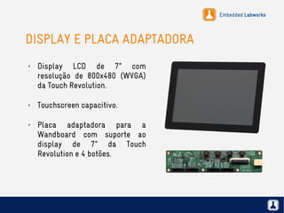 Embedded Labworks
DISPLAY E PLACA ADAPTADORA
✗ Display LCD de 7” com
resolução de 800x480 (WVGA)
da Touch Revolution.
✗ Touchscreen capacitivo.
✗ Placa adaptadora para a
Wandboard com suporte ao
display de 7” da Touch
Revolution e 4 botões.
 