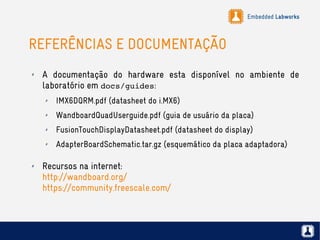 Embedded Labworks
REFERÊNCIAS E DOCUMENTAÇÃO
✗ A documentação do hardware esta disponível no ambiente de
laboratório em docs/guides:
✗ IMX6DQRM.pdf (datasheet do i.MX6)
✗ WandboardQuadUserguide.pdf (guia de usuário da placa)
✗ FusionTouchDisplayDatasheet.pdf (datasheet do display)
✗ AdapterBoardSchematic.tar.gz (esquemático da placa adaptadora)
✗ Recursos na internet:
http://wandboard.org/
https://community.freescale.com/
 
