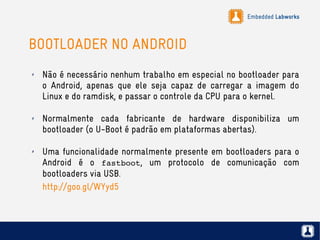 Embedded Labworks
BOOTLOADER NO ANDROID
✗ Não é necessário nenhum trabalho em especial no bootloader para
o Android, apenas que ele seja capaz de carregar a imagem do
Linux e do ramdisk, e passar o controle da CPU para o kernel.
✗ Normalmente cada fabricante de hardware disponibiliza um
bootloader (o U-Boot é padrão em plataformas abertas).
✗ Uma funcionalidade normalmente presente em bootloaders para o
Android é o fastboot, um protocolo de comunicação com
bootloaders via USB.
http://goo.gl/WYyd5
 