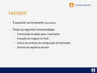 Embedded Labworks
FASTBOOT
✗ É acessível via ferramenta fastboot.
✗ Possui as seguintes funcionalidades:
✗ Transmissão de dados para o bootloader.
✗ Gravação de imagens na flash.
✗ Leitura de variáveis de configuração do bootloader.
✗ Controle da sequência de boot.
 