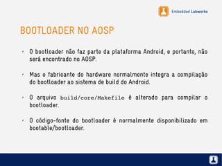 Embedded Labworks
BOOTLOADER NO AOSP
✗ O bootloader não faz parte da plataforma Android, e portanto, não
será encontrado no AOSP.
✗ Mas o fabricante do hardware normalmente integra a compilação
do bootloader ao sistema de build do Android.
✗ O arquivo build/core/Makefile é alterado para compilar o
bootloader.
✗ O código-fonte do bootloader é normalmente disponibilizado em
bootable/bootloader.
 