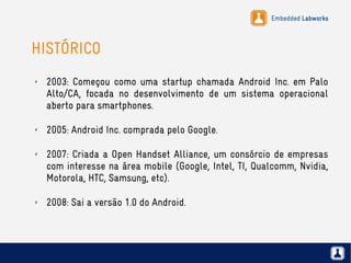 Embedded Labworks
HISTÓRICO
✗ 2003: Começou como uma startup chamada Android Inc. em Palo
Alto/CA, focada no desenvolvimento de um sistema operacional
aberto para smartphones.
✗ 2005: Android Inc. comprada pelo Google.
✗ 2007: Criada a Open Handset Alliance, um consórcio de empresas
com interesse na área mobile (Google, Intel, TI, Qualcomm, Nvidia,
Motorola, HTC, Samsung, etc).
✗ 2008: Sai a versão 1.0 do Android.
 