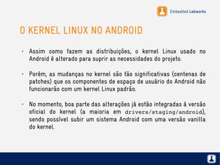 Embedded Labworks
O KERNEL LINUX NO ANDROID
✗ Assim como fazem as distribuições, o kernel Linux usado no
Android é alterado para suprir as necessidades do projeto.
✗ Porém, as mudanças no kernel são tão significativas (centenas de
patches) que os componentes de espaço de usuário do Android não
funcionarão com um kernel Linux padrão.
✗ No momento, boa parte das alterações já estão integradas à versão
oficial do kernel (a maioria em drivers/staging/android),
sendo possível subir um sistema Android com uma versão vanilla
do kernel.
 