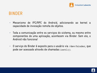 Embedded Labworks
BINDER
✗ Mecanismo de IPC/RPC do Android, adicionando ao kernel a
capacidade de invocação remota de objetos.
✗ Toda a comunicação entre os serviços do sistema, ou mesmo entre
componentes de uma aplicação, acontecem via Binder. Sem ele, o
Android não funciona!
✗ O serviço do Binder é exposto para o usuário via /dev/binder, que
pode ser acessado através de chamadas ioctl().
 