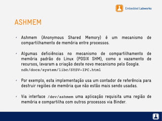 Embedded Labworks
ASHMEM
✗ Ashmem (Anonymous Shared Memory) é um mecanismo de
compartilhamento de memória entre processos.
✗ Algumas deficiências no mecanismo de compartilhamento de
memória padrão do Linux (POSIX SHM), como o vazamento de
recursos, levaram a criação deste novo mecanismo pelo Google.
ndk/docs/system/libc/SYSV­IPC.html
✗ Por exemplo, esta implementação usa um contador de referência para
destruir regiões de memória que não estão mais sendo usadas.
✗ Via interface /dev/ashmem uma aplicação requisita uma região de
memória e compartilha com outros processos via Binder.
 