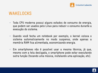 Embedded Labworks
WAKELOCKS
✗ Toda CPU moderna possui alguns estados de consumo de energia,
que podem ser usados pelo Linux para reduzir o consumo durante a
execução do sistema.
✗ Quando você fecha um notebook por exemplo, o kernel coloca o
sistema automaticamente no modo suspenso, onde apenas a
memória RAM fica alimentada, economizando energia.
✗ Em smartphones não é possível usar a mesma técnica, já que,
mesmo com a tela desligada, o smartphone pode estar executando
outra função (tocando uma música, instalando uma aplicação, etc).
 
