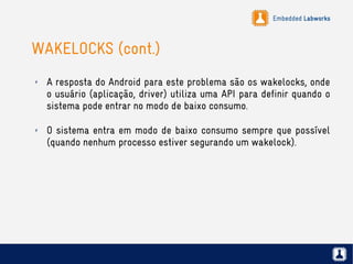 Embedded Labworks
WAKELOCKS (cont.)
✗ A resposta do Android para este problema são os wakelocks, onde
o usuário (aplicação, driver) utiliza uma API para definir quando o
sistema pode entrar no modo de baixo consumo.
✗ O sistema entra em modo de baixo consumo sempre que possível
(quando nenhum processo estiver segurando um wakelock).
 