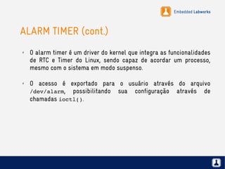 Embedded Labworks
ALARM TIMER (cont.)
✗ O alarm timer é um driver do kernel que integra as funcionalidades
de RTC e Timer do Linux, sendo capaz de acordar um processo,
mesmo com o sistema em modo suspenso.
✗ O acesso é exportado para o usuário através do arquivo
/dev/alarm, possibilitando sua configuração através de
chamadas ioctl().
 