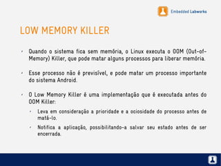 Embedded Labworks
LOW MEMORY KILLER
✗ Quando o sistema fica sem memória, o Linux executa o OOM (Out-of-
Memory) Killer, que pode matar alguns processos para liberar memória.
✗ Esse processo não é previsível, e pode matar um processo importante
do sistema Android.
✗ O Low Memory Killer é uma implementação que é executada antes do
OOM Killer:
✗ Leva em consideração a prioridade e a ociosidade do processo antes de
matá-lo.
✗ Notifica a aplicação, possibilitando-a salvar seu estado antes de ser
encerrada.
 