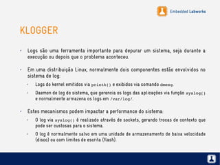 Embedded Labworks
KLOGGER
✗ Logs são uma ferramenta importante para depurar um sistema, seja durante a
execução ou depois que o problema aconteceu.
✗ Em uma distribuição Linux, normalmente dois componentes estão envolvidos no
sistema de log:
✗ Logs do kernel emitidos via printk() e exibidos via comando dmesg.
✗ Daemon de log do sistema, que gerencia os logs das aplicações via função syslog()
e normalmente armazena os logs em /var/log/.
✗ Estes mecanismos podem impactar a performance do sistema:
✗ O log via syslog() é realizado através de sockets, gerando trocas de contexto que
pode ser custosas para o sistema.
✗ O log é normalmente salvo em uma unidade de armazenamento de baixa velocidade
(disco) ou com limites de escrita (flash).
 