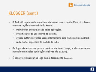 Embedded Labworks
KLOGGER (cont.)
✗ O Android implementa um driver do kernel que cria 4 buffers circulares
em uma região de memória do kernel.
✗ main: buffer principal usado pelas aplicações.
✗ system: buffer de uso interno do sistema.
✗ events: buffer de eventos usado internamente pelo framework do Android.
✗ radio: buffer específico do módulo de radio.
✗ Os logs são expostos para o usuário via /dev/log/, e são acessados
normalmente pelas aplicações nativas via liblog.
✗ É possível visualizar os logs com a ferramenta logcat.
 