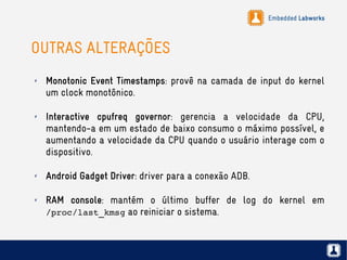 Embedded Labworks
OUTRAS ALTERAÇÕES
✗ Monotonic Event Timestamps: provê na camada de input do kernel
um clock monotônico.
✗ Interactive cpufreq governor: gerencia a velocidade da CPU,
mantendo-a em um estado de baixo consumo o máximo possível, e
aumentando a velocidade da CPU quando o usuário interage com o
dispositivo.
✗ Android Gadget Driver: driver para a conexão ADB.
✗ RAM console: mantém o último buffer de log do kernel em
/proc/last_kmsg ao reiniciar o sistema.
 
