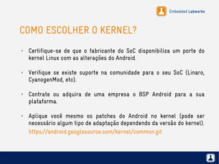 Embedded Labworks
COMO ESCOLHER O KERNEL?
✗ Certifique-se de que o fabricante do SoC disponibiliza um porte do
kernel Linux com as alterações do Android.
✗ Verifique se existe suporte na comunidade para o seu SoC (Linaro,
CyanogenMod, etc).
✗ Contrate ou adquira de uma empresa o BSP Android para a sua
plataforma.
✗ Aplique você mesmo os patches do Android no kernel (pode ser
necessário algum tipo de adaptação dependendo da versão do kernel).
https://android.googlesource.com/kernel/common.git
 