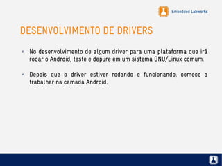 Embedded Labworks
DESENVOLVIMENTO DE DRIVERS
✗ No desenvolvimento de algum driver para uma plataforma que irá
rodar o Android, teste e depure em um sistema GNU/Linux comum.
✗ Depois que o driver estiver rodando e funcionando, comece a
trabalhar na camada Android.
 