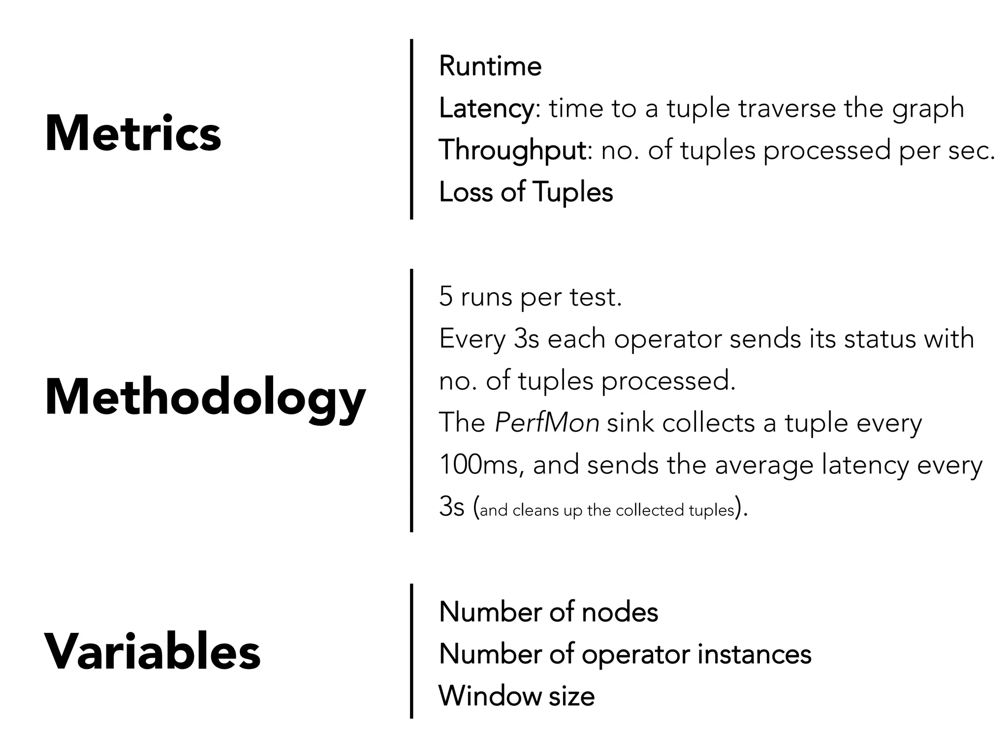 Metrics

Runtime
Latency: time to a tuple traverse the graph
Throughput: no. of tuples processed per sec.
Loss of Tuples

Methodology

5 runs per test.
Every 3s each operator sends its status with
no. of tuples processed.
The PerfMon sink collects a tuple every
100ms, and sends the average latency every
3s (and cleans up the collected tuples).

Variables

Number of nodes
Number of operator instances
Window size

 